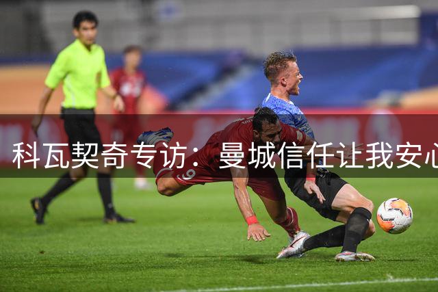 科瓦契奇专访：曼城信任让我安心 谈瓜帅时代传承与变革